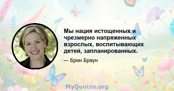 Мы нация истощенных и чрезмерно напряженных взрослых, воспитывающих детей, запланированных.