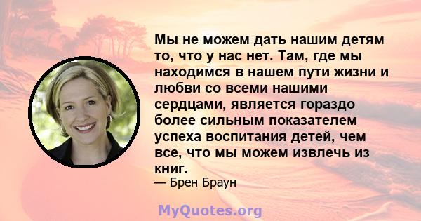 Мы не можем дать нашим детям то, что у нас нет. Там, где мы находимся в нашем пути жизни и любви со всеми нашими сердцами, является гораздо более сильным показателем успеха воспитания детей, чем все, что мы можем