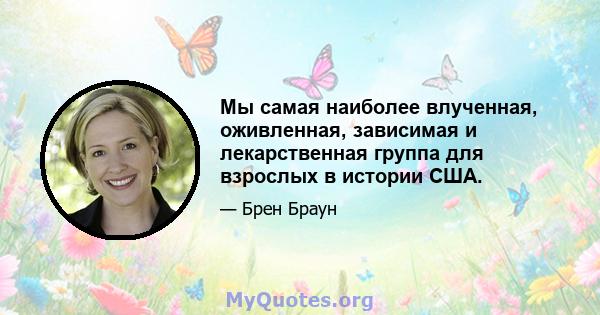 Мы самая наиболее влученная, оживленная, зависимая и лекарственная группа для взрослых в истории США.