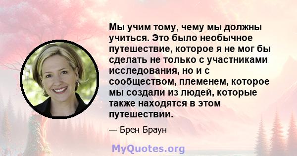 Мы учим тому, чему мы должны учиться. Это было необычное путешествие, которое я не мог бы сделать не только с участниками исследования, но и с сообществом, племенем, которое мы создали из людей, которые также находятся