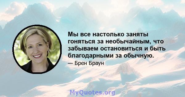 Мы все настолько заняты гоняться за необычайным, что забываем остановиться и быть благодарными за обычную.