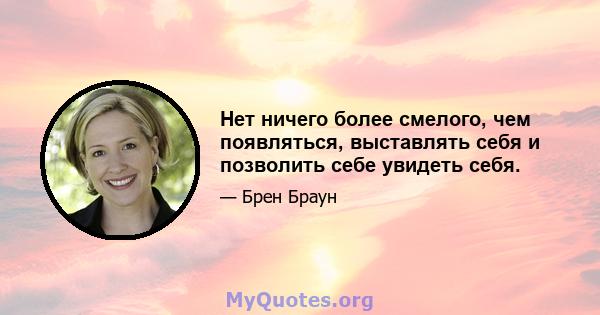 Нет ничего более смелого, чем появляться, выставлять себя и позволить себе увидеть себя.