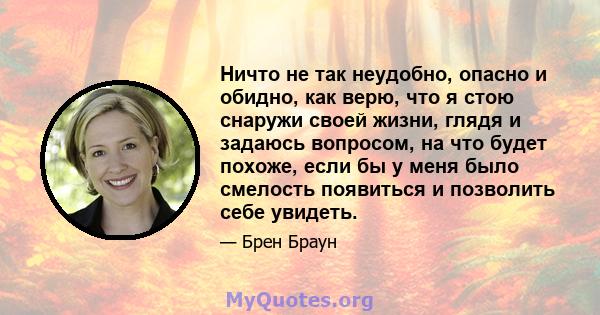 Ничто не так неудобно, опасно и обидно, как верю, что я стою снаружи своей жизни, глядя и задаюсь вопросом, на что будет похоже, если бы у меня было смелость появиться и позволить себе увидеть.