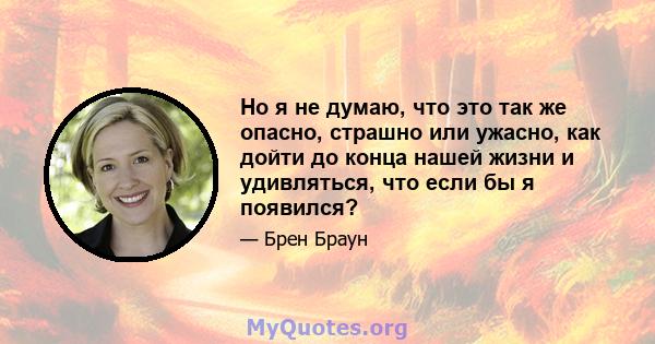 Но я не думаю, что это так же опасно, страшно или ужасно, как дойти до конца нашей жизни и удивляться, что если бы я появился?