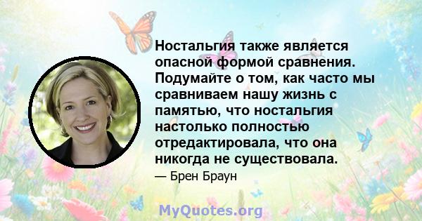 Ностальгия также является опасной формой сравнения. Подумайте о том, как часто мы сравниваем нашу жизнь с памятью, что ностальгия настолько полностью отредактировала, что она никогда не существовала.