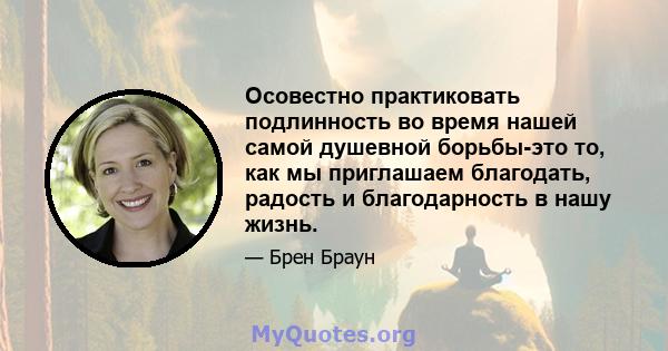 Осовестно практиковать подлинность во время нашей самой душевной борьбы-это то, как мы приглашаем благодать, радость и благодарность в нашу жизнь.