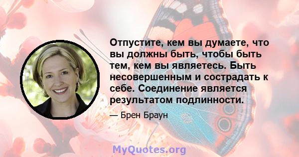 Отпустите, кем вы думаете, что вы должны быть, чтобы быть тем, кем вы являетесь. Быть несовершенным и сострадать к себе. Соединение является результатом подлинности.