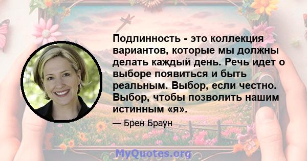 Подлинность - это коллекция вариантов, которые мы должны делать каждый день. Речь идет о выборе появиться и быть реальным. Выбор, если честно. Выбор, чтобы позволить нашим истинным «я».