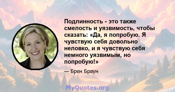 Подлинность - это также смелость и уязвимость, чтобы сказать: «Да, я попробую. Я чувствую себя довольно неловко, и я чувствую себя немного уязвимым, но попробую!»