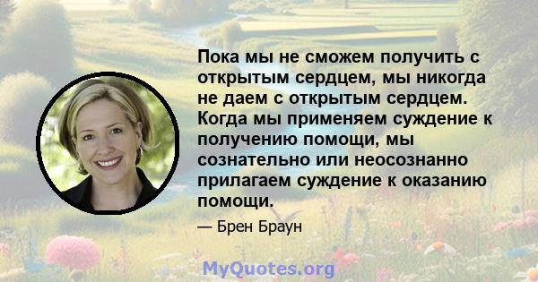 Пока мы не сможем получить с открытым сердцем, мы никогда не даем с открытым сердцем. Когда мы применяем суждение к получению помощи, мы сознательно или неосознанно прилагаем суждение к оказанию помощи.