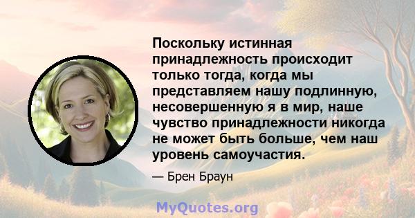 Поскольку истинная принадлежность происходит только тогда, когда мы представляем нашу подлинную, несовершенную я в мир, наше чувство принадлежности никогда не может быть больше, чем наш уровень самоучастия.