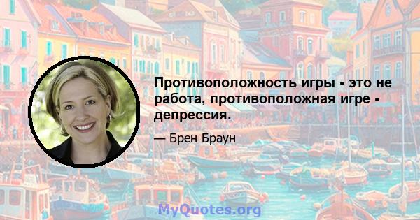 Противоположность игры - это не работа, противоположная игре - депрессия.