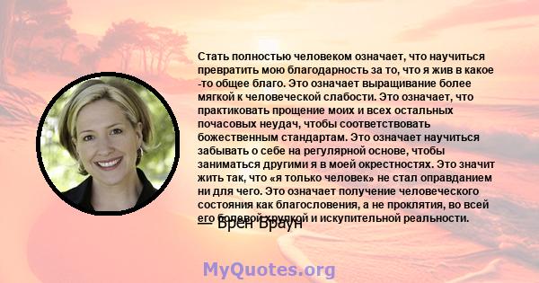 Стать полностью человеком означает, что научиться превратить мою благодарность за то, что я жив в какое -то общее благо. Это означает выращивание более мягкой к человеческой слабости. Это означает, что практиковать