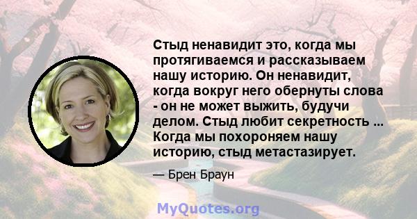 Стыд ненавидит это, когда мы протягиваемся и рассказываем нашу историю. Он ненавидит, когда вокруг него обернуты слова - он не может выжить, будучи делом. Стыд любит секретность ... Когда мы похороняем нашу историю,