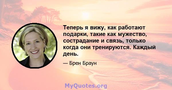 Теперь я вижу, как работают подарки, такие как мужество, сострадание и связь, только когда они тренируются. Каждый день.