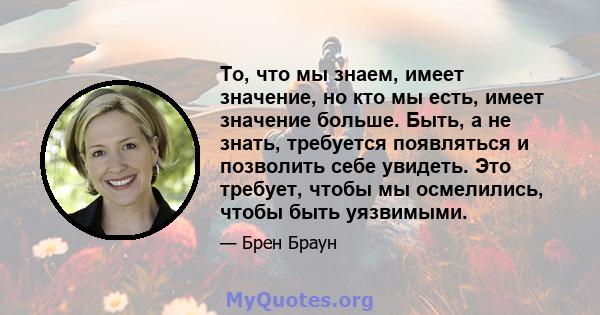 То, что мы знаем, имеет значение, но кто мы есть, имеет значение больше. Быть, а не знать, требуется появляться и позволить себе увидеть. Это требует, чтобы мы осмелились, чтобы быть уязвимыми.