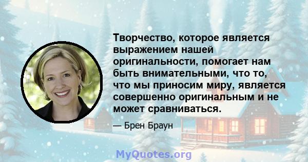 Творчество, которое является выражением нашей оригинальности, помогает нам быть внимательными, что то, что мы приносим миру, является совершенно оригинальным и не может сравниваться.