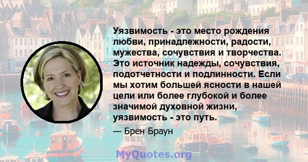 Уязвимость - это место рождения любви, принадлежности, радости, мужества, сочувствия и творчества. Это источник надежды, сочувствия, подотчетности и подлинности. Если мы хотим большей ясности в нашей цели или более