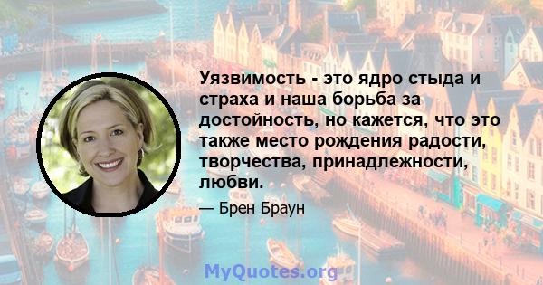 Уязвимость - это ядро ​​стыда и страха и наша борьба за достойность, но кажется, что это также место рождения радости, творчества, принадлежности, любви.