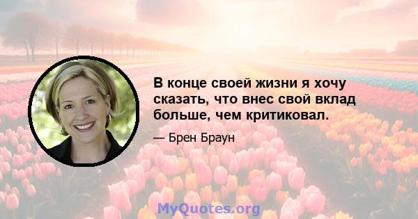 В конце своей жизни я хочу сказать, что внес свой вклад больше, чем критиковал.