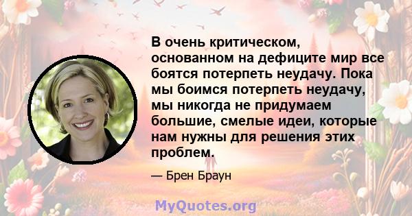 В очень критическом, основанном на дефиците мир все боятся потерпеть неудачу. Пока мы боимся потерпеть неудачу, мы никогда не придумаем большие, смелые идеи, которые нам нужны для решения этих проблем.