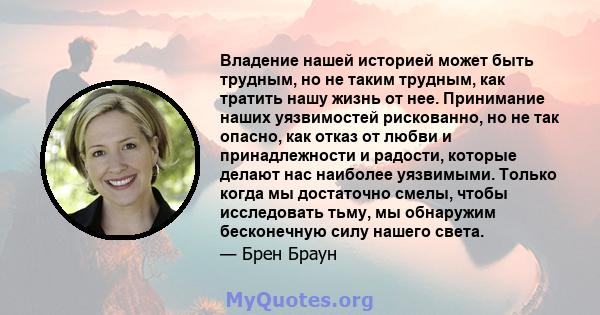 Владение нашей историей может быть трудным, но не таким трудным, как тратить нашу жизнь от нее. Принимание наших уязвимостей рискованно, но не так опасно, как отказ от любви и принадлежности и радости, которые делают