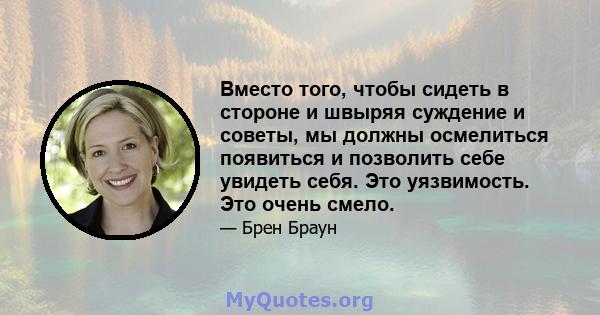 Вместо того, чтобы сидеть в стороне и швыряя суждение и советы, мы должны осмелиться появиться и позволить себе увидеть себя. Это уязвимость. Это очень смело.