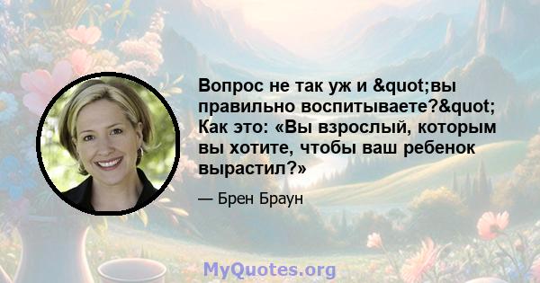 Вопрос не так уж и "вы правильно воспитываете?" Как это: «Вы взрослый, которым вы хотите, чтобы ваш ребенок вырастил?»