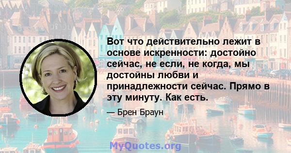 Вот что действительно лежит в основе искренности: достойно сейчас, не если, не когда, мы достойны любви и принадлежности сейчас. Прямо в эту минуту. Как есть.