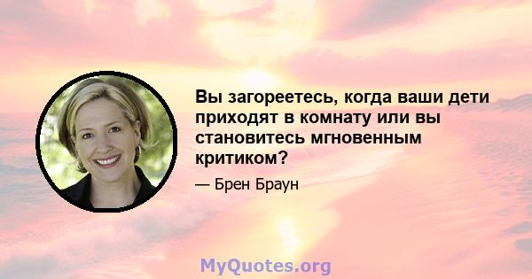 Вы загореетесь, когда ваши дети приходят в комнату или вы становитесь мгновенным критиком?