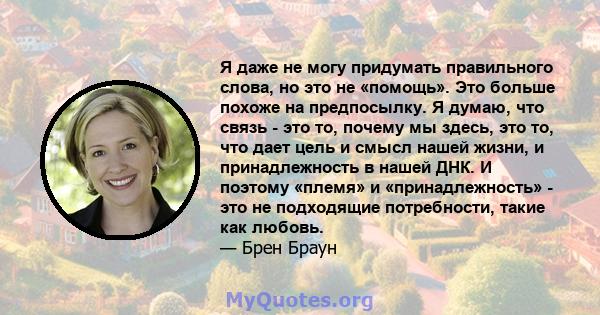 Я даже не могу придумать правильного слова, но это не «помощь». Это больше похоже на предпосылку. Я думаю, что связь - это то, почему мы здесь, это то, что дает цель и смысл нашей жизни, и принадлежность в нашей ДНК. И