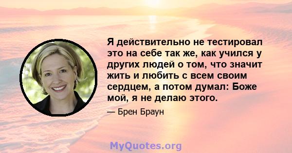 Я действительно не тестировал это на себе так же, как учился у других людей о том, что значит жить и любить с всем своим сердцем, а потом думал: Боже мой, я не делаю этого.