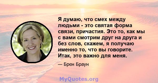 Я думаю, что смех между людьми - это святая форма связи, причастия. Это то, как мы с вами смотрим друг на друга и без слов, скажем, я получаю именно то, что вы говорите. Итак, это важно для меня.