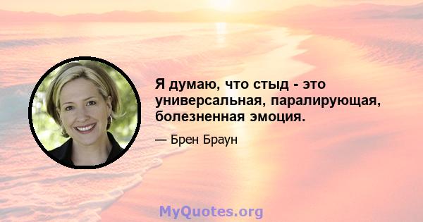 Я думаю, что стыд - это универсальная, паралирующая, болезненная эмоция.