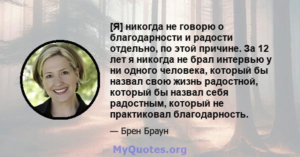 [Я] никогда не говорю о благодарности и радости отдельно, по этой причине. За 12 лет я никогда не брал интервью у ни одного человека, который бы назвал свою жизнь радостной, который бы назвал себя радостным, который не