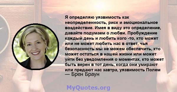 Я определяю уязвимость как неопределенность, риск и эмоциональное воздействие. Имея в виду это определение, давайте подумаем о любви. Пробуждение каждый день и любить кого -то, кто может или не может любить нас в ответ, 