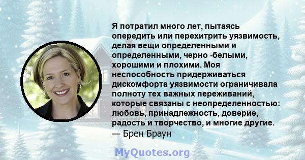 Я потратил много лет, пытаясь опередить или перехитрить уязвимость, делая вещи определенными и определенными, черно -белыми, хорошими и плохими. Моя неспособность придерживаться дискомфорта уязвимости ограничивала