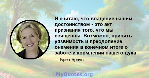 Я считаю, что владение нашим достоинством - это акт признания того, что мы священны. Возможно, принять уязвимость и преодоление онемения в конечном итоге о заботе и кормлении нашего духа