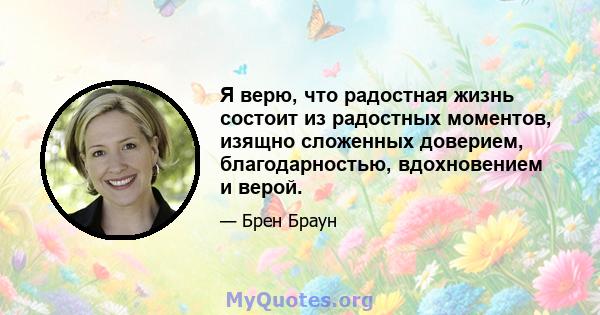 Я верю, что радостная жизнь состоит из радостных моментов, изящно сложенных доверием, благодарностью, вдохновением и верой.