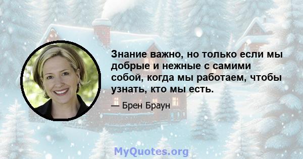 Знание важно, но только если мы добрые и нежные с самими собой, когда мы работаем, чтобы узнать, кто мы есть.