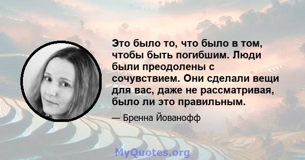 Это было то, что было в том, чтобы быть погибшим. Люди были преодолены с сочувствием. Они сделали вещи для вас, даже не рассматривая, было ли это правильным.