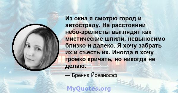 Из окна я смотрю город и автостраду. На расстоянии небо-зрелисты выглядят как мистические шпили, невыносимо близко и далеко. Я хочу забрать их и съесть их. Иногда я хочу громко кричать, но никогда не делаю.