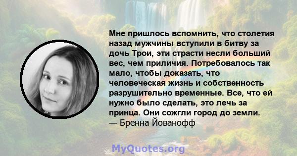 Мне пришлось вспомнить, что столетия назад мужчины вступили в битву за дочь Трои, эти страсти несли больший вес, чем приличия. Потребовалось так мало, чтобы доказать, что человеческая жизнь и собственность разрушительно 