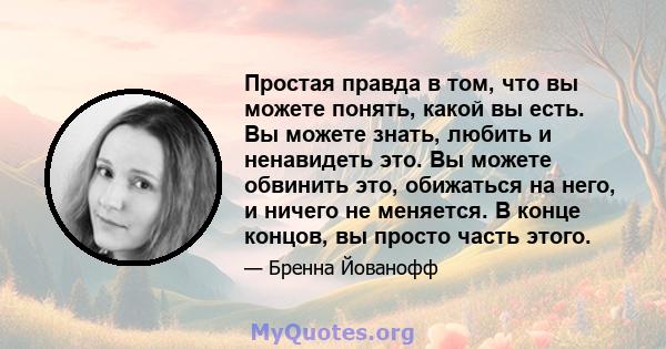 Простая правда в том, что вы можете понять, какой вы есть. Вы можете знать, любить и ненавидеть это. Вы можете обвинить это, обижаться на него, и ничего не меняется. В конце концов, вы просто часть этого.