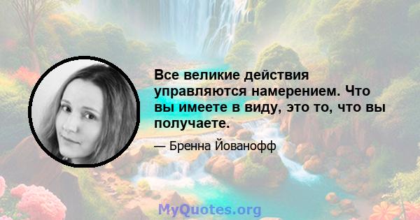 Все великие действия управляются намерением. Что вы имеете в виду, это то, что вы получаете.