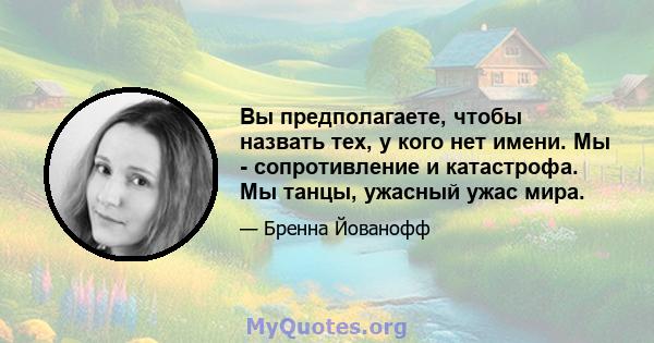 Вы предполагаете, чтобы назвать тех, у кого нет имени. Мы - сопротивление и катастрофа. Мы танцы, ужасный ужас мира.