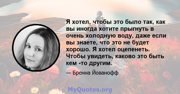 Я хотел, чтобы это было так, как вы иногда хотите прыгнуть в очень холодную воду, даже если вы знаете, что это не будет хорошо. Я хотел оцепенеть. Чтобы увидеть, каково это быть кем -то другим.