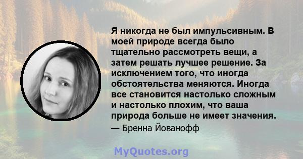 Я никогда не был импульсивным. В моей природе всегда было тщательно рассмотреть вещи, а затем решать лучшее решение. За исключением того, что иногда обстоятельства меняются. Иногда все становится настолько сложным и