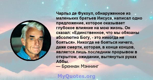 Чарльз де Фукоул, обнаруженное из маленьких братьев Иисуса, написал одно предложение, которое оказывает глубокое влияние на мою жизнь. Он сказал: «Единственное, что мы обязаны абсолютно Богу, - это никогда не бояться».