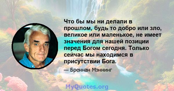 Что бы мы ни делали в прошлом, будь то добро или зло, великое или маленькое, не имеет значения для нашей позиции перед Богом сегодня. Только сейчас мы находимся в присутствии Бога.